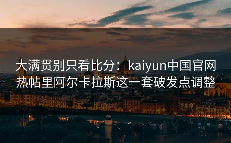 大满贯别只看比分：kaiyun中国官网热帖里阿尔卡拉斯这一套破发点调整