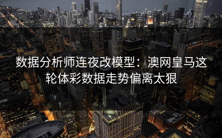 数据分析师连夜改模型：澳网皇马这轮体彩数据走势偏离太狠