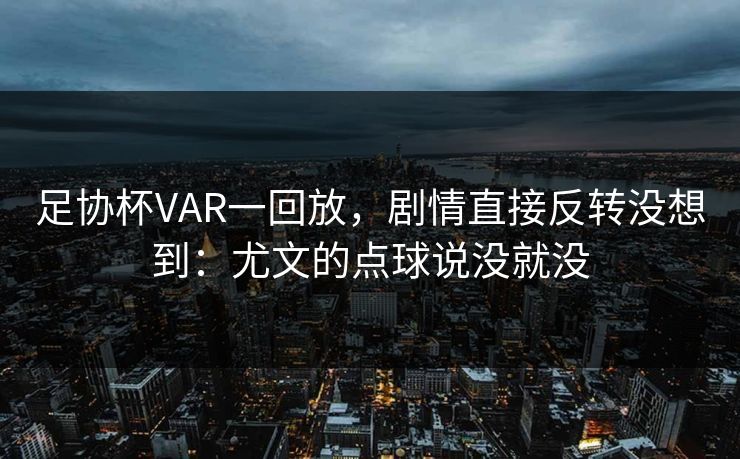足协杯VAR一回放，剧情直接反转没想到：尤文的点球说没就没