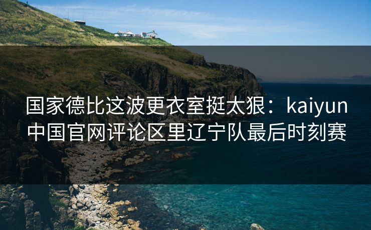 国家德比这波更衣室挺太狠:kaiyun中国官网评论区里辽宁队最后时刻赛