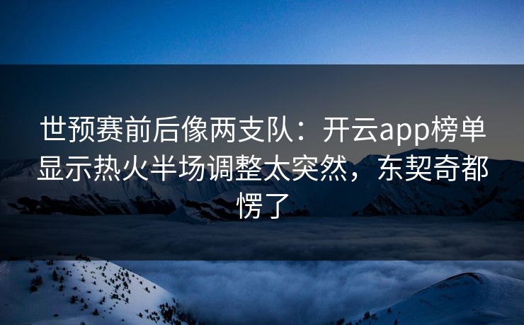 世预赛前后像两支队：开云app榜单显示热火半场调整太突然，东契奇都愣了