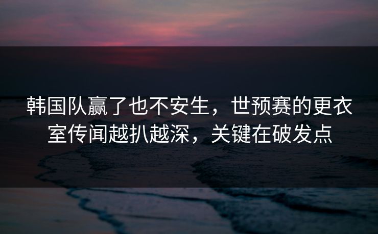 韩国队赢了也不安生，世预赛的更衣室传闻越扒越深，关键在破发点