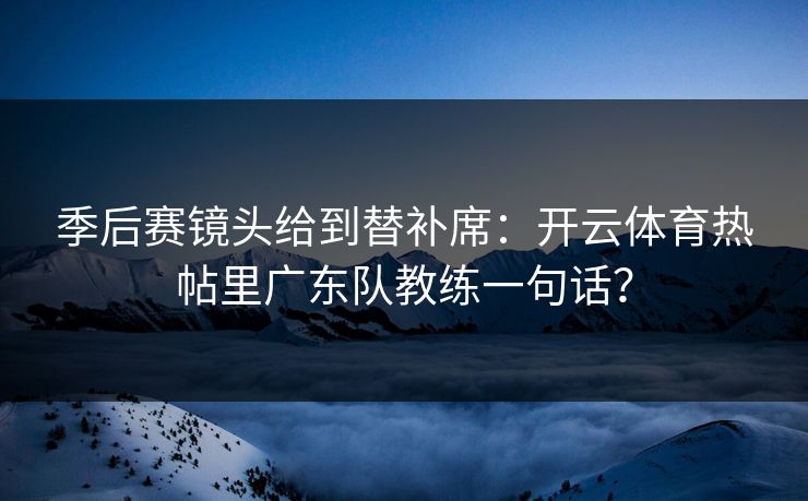 季后赛镜头给到替补席：开云体育热帖里广东队教练一句话？