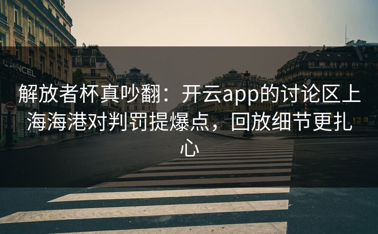 解放者杯真吵翻：开云app的讨论区上海海港对判罚提爆点，回放细节更扎心