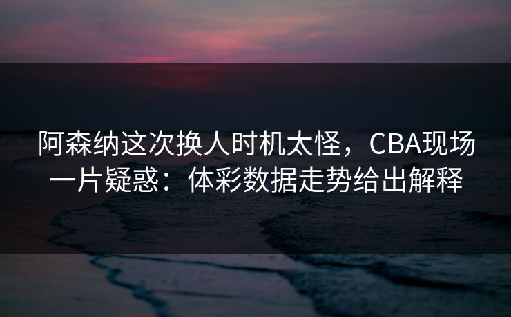 阿森纳这次换人时机太怪,CBA现场一片疑惑:体彩数据走势给出解释