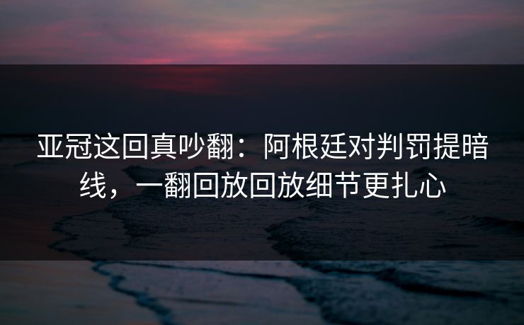 亚冠这回真吵翻：阿根廷对判罚提暗线，一翻回放回放细节更扎心