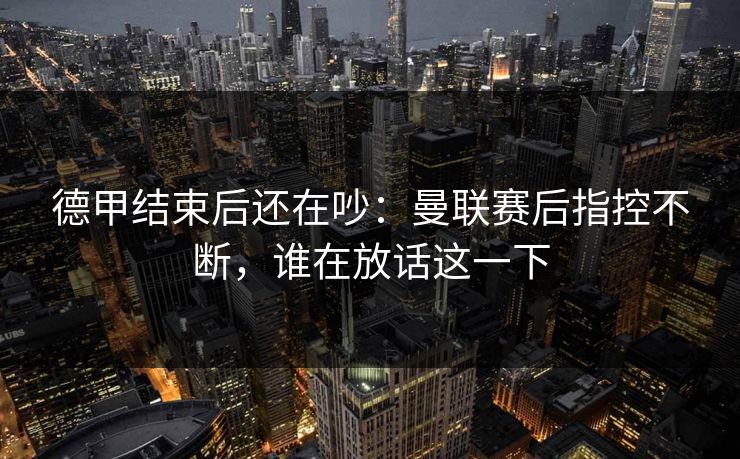 德甲结束后还在吵:曼联赛后指控不断,谁在放话这一下