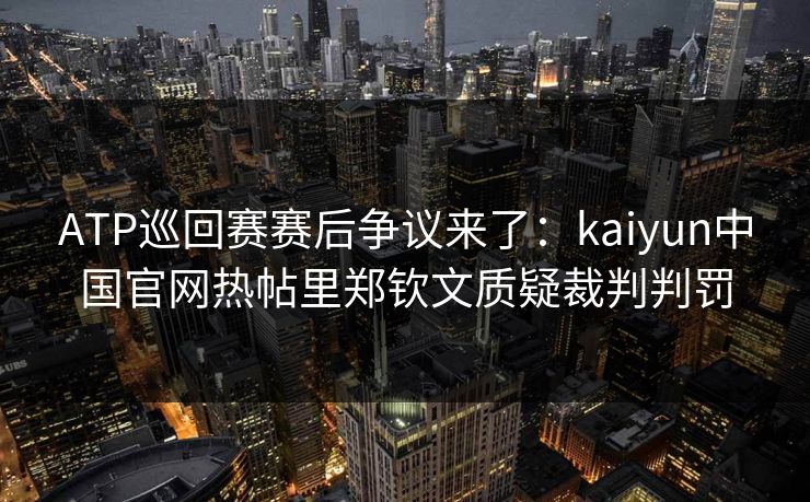 ATP巡回赛赛后争议来了：kaiyun中国官网热帖里郑钦文质疑裁判判罚