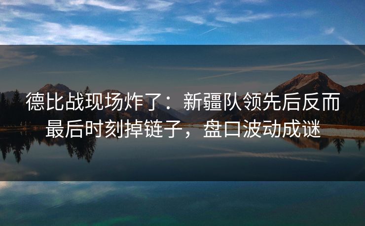 德比战现场炸了:新疆队领先后反而最后时刻掉链子,盘口波动成谜