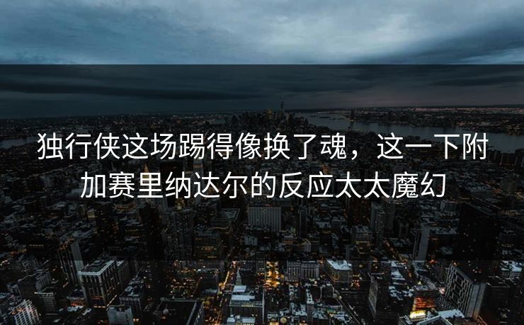 独行侠这场踢得像换了魂，这一下附加赛里纳达尔的反应太太魔幻