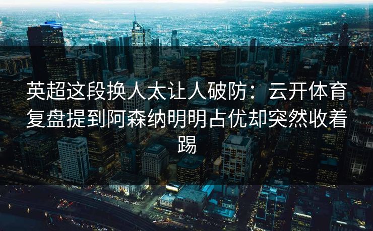 英超这段换人太让人破防：云开体育复盘提到阿森纳明明占优却突然收着踢